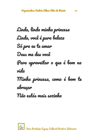 Organizadora Andréa Liliam Silva da Paixão 25
Linda, linda minha princesa
Linda, você é pura beleza
Só pra eu te amar
Deus me deu você
Para aproveitar o que é bom na
vida
Minha princesa, como é bom te
abraçar
Não estás mais sozinha
Uma Produção Espaço Cultural Pastora Jalmacira
 