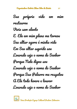 Organizadora Andréa Liliam Silva da Paixão 27
Sua própria vida em mim
restaurou
Vivia sem alento
E Ele em mim plena me tornou
Seu altar agora é minha vida
Em Seu altar suprida sou
Louvado seja o nome do Senhor
Porque Nele digna sou
Louvado seja o nome do Senhor
Porque Sua Palavra me resgatou
A Ele toda honra e louvor
Louvado seja o nome do Senhor
Uma Produção Espaço Cultural Pastora Jalmacira
 