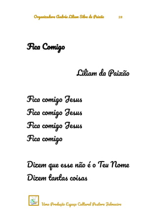 Organizadora Andréa Liliam Silva da Paixão 28
Fica Comigo
Liliam da Paixão
Fica comigo Jesus
Fica comigo Jesus
Fica comigo Jesus
Fica comigo
Dizem que esse não é o Teu Nome
Dizem tantas coisas
Uma Produção Espaço Cultural Pastora Jalmacira
 