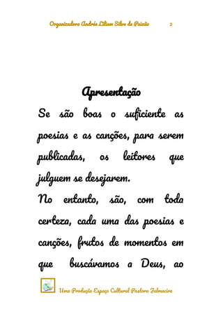 Organizadora Andréa Liliam Silva da Paixão 2
Apresentação
Se são boas o suficiente as
poesias e as canções, para serem
publicadas, os leitores que
julguem se desejarem.
No entanto, são, com toda
certeza, cada uma das poesias e
canções, frutos de momentos em
que buscávamos a Deus, ao
Uma Produção Espaço Cultural Pastora Jalmacira
 