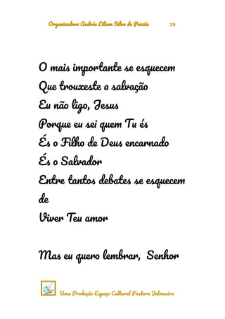 Organizadora Andréa Liliam Silva da Paixão 29
O mais importante se esquecem
Que trouxeste a salvação
Eu não ligo, Jesus
Porque eu sei quem Tu és
És o Filho de Deus encarnado
És o Salvador
Entre tantos debates se esquecem
de
Viver Teu amor
Mas eu quero lembrar, Senhor
Uma Produção Espaço Cultural Pastora Jalmacira
 