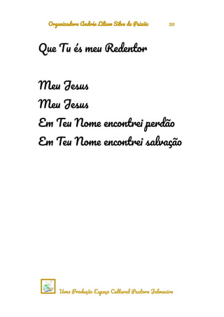 Organizadora Andréa Liliam Silva da Paixão 30
Que Tu és meu Redentor
Meu Jesus
Meu Jesus
Em Teu Nome encontrei perdão
Em Teu Nome encontrei salvação
Uma Produção Espaço Cultural Pastora Jalmacira
 