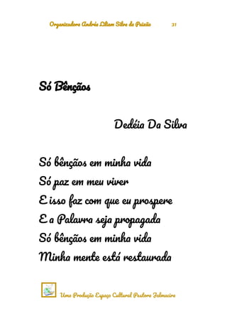 Organizadora Andréa Liliam Silva da Paixão 31
Só Bênçãos
Dedéia Da Silva
Só bênçãos em minha vida
Só paz em meu viver
E isso faz com que eu prospere
E a Palavra seja propagada
Só bênçãos em minha vida
Minha mente está restaurada
Uma Produção Espaço Cultural Pastora Jalmacira
 