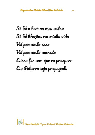 Organizadora Andréa Liliam Silva da Paixão 32
Só há o bem ao meu redor
Só há bênçãos em minha vida
Há paz nesta casa
Há paz nesta morada
E isso faz com que eu prospere
E a Palavra seja propagada
Uma Produção Espaço Cultural Pastora Jalmacira
 