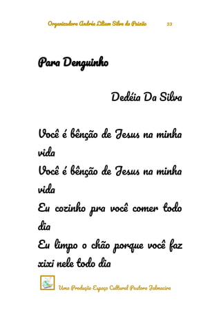 Organizadora Andréa Liliam Silva da Paixão 33
Para Denguinho
Dedéia Da Silva
Você é bênção de Jesus na minha
vida
Você é bênção de Jesus na minha
vida
Eu cozinho pra você comer todo
dia
Eu limpo o chão porque você faz
xixi nele todo dia
Uma Produção Espaço Cultural Pastora Jalmacira
 