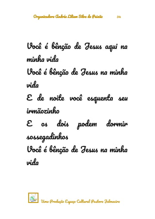 Organizadora Andréa Liliam Silva da Paixão 34
Você é bênção de Jesus aqui na
minha vida
Você é bênção de Jesus na minha
vida
E de noite você esquenta seu
irmãozinho
E os dois podem dormir
sossegadinhos
Você é bênção de Jesus na minha
vida
Uma Produção Espaço Cultural Pastora Jalmacira
 
