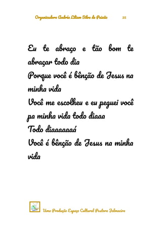 Organizadora Andréa Liliam Silva da Paixão 35
Eu te abraço e tão bom te
abraçar todo dia
Porque você é bênção de Jesus na
minha vida
Você me escolheu e eu peguei você
pa minha vida todo diaaa
Todo diaaaaaaá
Você é bênção de Jesus na minha
vida
Uma Produção Espaço Cultural Pastora Jalmacira
 