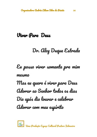 Organizadora Andréa Liliam Silva da Paixão 36
Viver Para Deus
Dr. Alcy Duque Estrada
Eu posso viver somente pra mim
mesmo
Mas eu quero é viver para Deus
Adorar ao Senhor todos os dias
Dia após dia louvar e celebrar
Adorar com meu espírito
Uma Produção Espaço Cultural Pastora Jalmacira
 