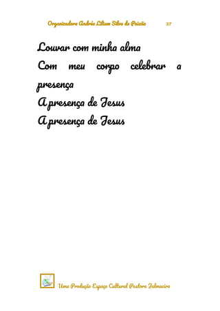 Organizadora Andréa Liliam Silva da Paixão 37
Louvar com minha alma
Com meu corpo celebrar a
presença
A presença de Jesus
A presença de Jesus
Uma Produção Espaço Cultural Pastora Jalmacira
 