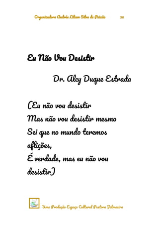 Organizadora Andréa Liliam Silva da Paixão 38
Eu Não Vou Desistir
Dr. Alcy Duque Estrada
(Eu não vou desistir
Mas não vou desistir mesmo
Sei que no mundo teremos
aflições,
É verdade, mas eu não vou
desistir)
Uma Produção Espaço Cultural Pastora Jalmacira
 