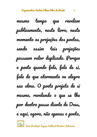 Organizadora Andréa Liliam Silva da Paixão 3
mesmo tempo que revelam
publicamente, neste livro, neste
momento as projeções dos poetas,
sendo assim tais projeções
possuem valor duplicado. Porque
o poeta quando fala, fala de si,
fala do que atormenta ou alegra
sua alma. O poeta projeta de si
mesmo, revelando o que se lhe
por dentro passa diante de Deus,
e aqui, agora, não apenas o poeta,
Uma Produção Espaço Cultural Pastora Jalmacira
 