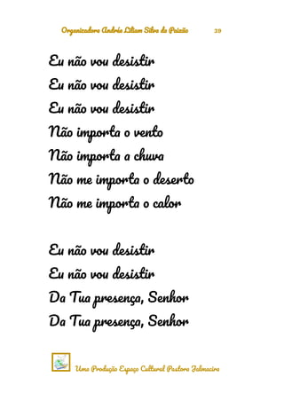 Organizadora Andréa Liliam Silva da Paixão 39
Eu não vou desistir
Eu não vou desistir
Eu não vou desistir
Não importa o vento
Não importa a chuva
Não me importa o deserto
Não me importa o calor
Eu não vou desistir
Eu não vou desistir
Da Tua presença, Senhor
Da Tua presença, Senhor
Uma Produção Espaço Cultural Pastora Jalmacira
 