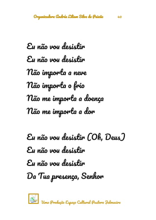 Organizadora Andréa Liliam Silva da Paixão 40
Eu não vou desistir
Eu não vou desistir
Não importa a neve
Não importa o frio
Não me importa a doença
Não me importa a dor
Eu não vou desistir (Oh, Deus)
Eu não vou desistir
Eu não vou desistir
Da Tua presença, Senhor
Uma Produção Espaço Cultural Pastora Jalmacira
 