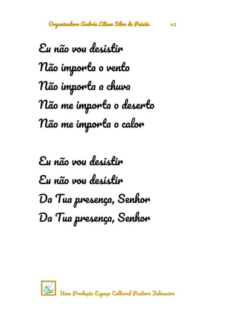 Organizadora Andréa Liliam Silva da Paixão 42
Eu não vou desistir
Não importa o vento
Não importa a chuva
Não me importa o deserto
Não me importa o calor
Eu não vou desistir
Eu não vou desistir
Da Tua presença, Senhor
Da Tua presença, Senhor
Uma Produção Espaço Cultural Pastora Jalmacira
 