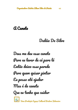 Organizadora Andréa Liliam Silva da Paixão 43
A Caneta
Dedéia Da Silva
Deus me deu essa caneta
Para eu levar de cá para lá
Então deixo essa parede
Para quem quiser pintar
Eu posso até ajudar
Mas é da caneta
Que eu tenho que cuidar
Uma Produção Espaço Cultural Pastora Jalmacira
 