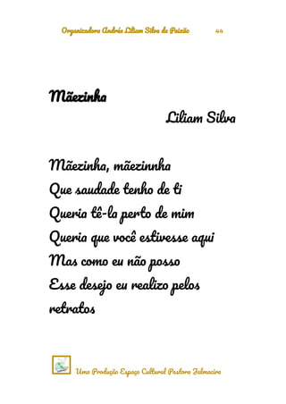 Organizadora Andréa Liliam Silva da Paixão 44
Mãezinha
Liliam Silva
Mãezinha, mãezinnha
Que saudade tenho de ti
Queria tê-la perto de mim
Queria que você estivesse aqui
Mas como eu não posso
Esse desejo eu realizo pelos
retratos
Uma Produção Espaço Cultural Pastora Jalmacira
 