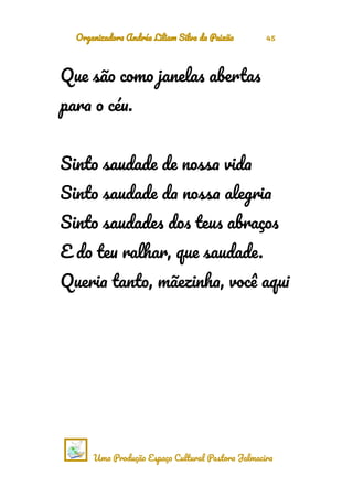 Organizadora Andréa Liliam Silva da Paixão 45
Que são como janelas abertas
para o céu.
Sinto saudade de nossa vida
Sinto saudade da nossa alegria
Sinto saudades dos teus abraços
E do teu ralhar, que saudade.
Queria tanto, mãezinha, você aqui
Uma Produção Espaço Cultural Pastora Jalmacira
 