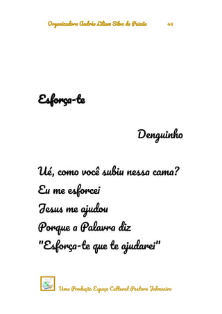 Organizadora Andréa Liliam Silva da Paixão 46
Esforça-te
Denguinho
Ué, como você subiu nessa cama?
Eu me esforcei
Jesus me ajudou
Porque a Palavra diz
"Esforça-te que te ajudarei"
Uma Produção Espaço Cultural Pastora Jalmacira
 