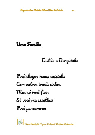 Organizadora Andréa Liliam Silva da Paixão 48
Uma Família
Dedéia e Denguinho
Você chegou numa caixinha
Com outros irmãozinhos
Mas só você ficou
Só você me escolheu
Você perseverou
Uma Produção Espaço Cultural Pastora Jalmacira
 