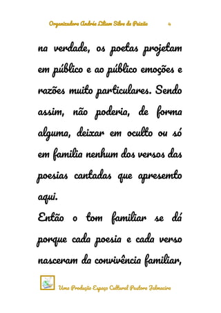 Organizadora Andréa Liliam Silva da Paixão 4
na verdade, os poetas projetam
em público e ao público emoções e
razões muito particulares. Sendo
assim, não poderia, de forma
alguma, deixar em oculto ou só
em familia nenhum dos versos das
poesias cantadas que apresemto
aqui.
Então o tom familiar se dá
porque cada poesia e cada verso
nasceram da convivência familiar,
Uma Produção Espaço Cultural Pastora Jalmacira
 