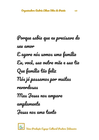 Organizadora Andréa Liliam Silva da Paixão 49
Porque sabia que eu precisava do
seu amor
E agora nós somos uma família
Eu, você, sua outra mãe e sua tia
Que família tão feliz
Nós já passamos por muitas
revordosas
Mas Jesus nos ampara
amplamente
Jesus nos ama tanto
Uma Produção Espaço Cultural Pastora Jalmacira
 