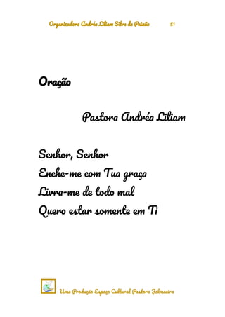 Organizadora Andréa Liliam Silva da Paixão 51
Oração
Pastora Andréa Liliam
Senhor, Senhor
Enche-me com Tua graça
Livra-me de todo mal
Quero estar somente em Ti
Uma Produção Espaço Cultural Pastora Jalmacira
 