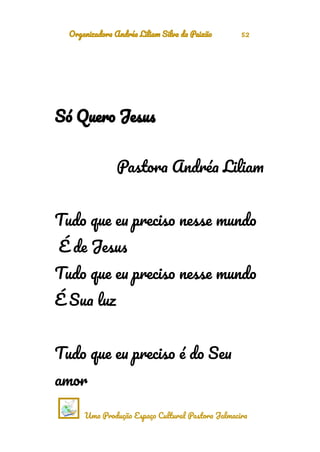 Organizadora Andréa Liliam Silva da Paixão 52
Só Quero Jesus
Pastora Andréa Liliam
Tudo que eu preciso nesse mundo
É de Jesus
Tudo que eu preciso nesse mundo
É Sua luz
Tudo que eu preciso é do Seu
amor
Uma Produção Espaço Cultural Pastora Jalmacira
 