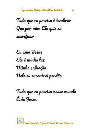 Organizadora Andréa Liliam Silva da Paixão 53
Tudo que eu preciso é lembrar
Que por mim Ele quis se
sacrificar
Eu amo Jesus
Ele é minha luz
Minha salvação
Nele eu encontrei perdão
Tudo que eu preciso nesse mundo
É de Jesus
Uma Produção Espaço Cultural Pastora Jalmacira
 