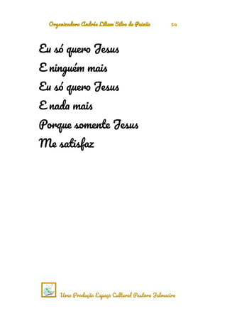 Organizadora Andréa Liliam Silva da Paixão 54
Eu só quero Jesus
E ninguém mais
Eu só quero Jesus
E nada mais
Porque somente Jesus
Me satisfaz
Uma Produção Espaço Cultural Pastora Jalmacira
 