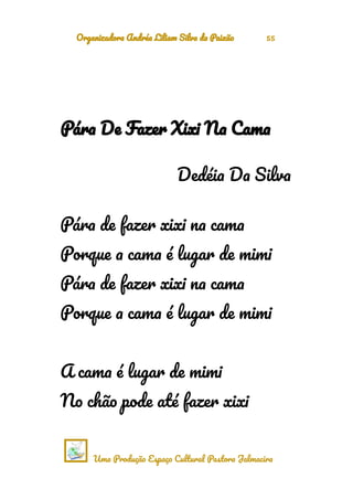 Organizadora Andréa Liliam Silva da Paixão 55
Pára De Fazer Xixi Na Cama
Dedéia Da Silva
Pára de fazer xixi na cama
Porque a cama é lugar de mimi
Pára de fazer xixi na cama
Porque a cama é lugar de mimi
A cama é lugar de mimi
No chão pode até fazer xixi
Uma Produção Espaço Cultural Pastora Jalmacira
 