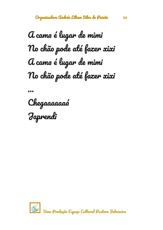 Organizadora Andréa Liliam Silva da Paixão 56
A cama é lugar de mimi
No chão pode até fazer xixi
A cama é lugar de mimi
No chão pode até fazer xixi
…
Chegaaaaaaá
Japrendi
Uma Produção Espaço Cultural Pastora Jalmacira
 