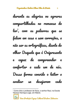 Organizadora Andréa Liliam Silva da Paixão 5
durante as alegrias ou agruras
compartilhadas no remanso do
lar
1
, com as palavras que se
falam em casa e sem correções, a
não ser as ortográficas, diante do
olhar Daquele que é Onipresente
e capaz de compreender e
confortar a cada um de nós.
Dessa forma convido o leitor a
avaliar se desejarem cada
1
Como diria o professor de física, o senhor Raul, na Escola
Técnica Henrique Lage, em Niterói.
Uma Produção Espaço Cultural Pastora Jalmacira
 