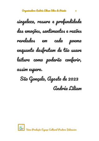 Organizadora Andréa Liliam Silva da Paixão 6
singeleza, rasura e profundidade
das emoções, sentimentos e razões
revelados em cada poema
enquanto desfrutam de tão suave
leitura como poderão conferir,
assim espero.
São Gonçalo, Agosto de 2023
Andréa Liliam
Uma Produção Espaço Cultural Pastora Jalmacira
 