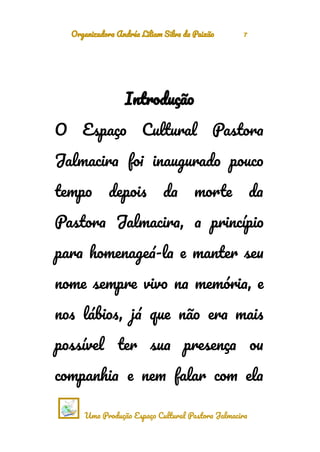 Organizadora Andréa Liliam Silva da Paixão 7
Introdução
O Espaço Cultural Pastora
Jalmacira foi inaugurado pouco
tempo depois da morte da
Pastora Jalmacira, a princípio
para homenageá-la e manter seu
nome sempre vivo na memória, e
nos lábios, já que não era mais
possível ter sua presença ou
companhia e nem falar com ela
Uma Produção Espaço Cultural Pastora Jalmacira
 