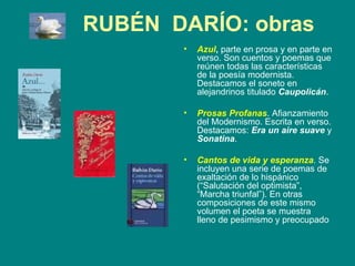 RUBÉN  DARÍO: obras Azul ,  parte en prosa y en parte en verso. Son cuentos y poemas que reúnen todas las características de la poesía modernista. Destacamos el soneto en alejandrinos titulado  Caupolicán . Prosas Profanas . Afianzamiento del Modernismo. Escrita en verso. Destacamos:  Era un aire suave  y  Sonatina . Cantos de vida y esperanza . Se incluyen una serie de poemas de exaltación de lo hispánico (“Salutación del optimista”, “Marcha triunfal”). En otras composiciones de este mismo volumen el poeta se muestra  lleno de pesimismo y preocupado  