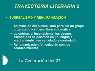 TRAYECTORIA LITERARIA 2 SURREALISMO Y REHUMANIZACIÓN Asimilación del Surrealismo pero sin un grupo organizado y sin escritura automática. Lo onírico, el inconsciente, los deseos escondidos se plasman en un lenguaje sorprendente bien calculado y controlado. Rehumanización. Vinculación con los acontecimientos. 