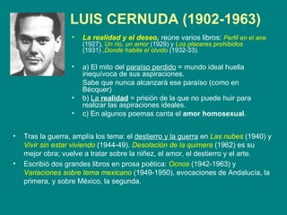 LUIS CERNUDA  (1902-1963)   La realidad y el deseo,   reúne varios libros:  Perfil en el aire   (1927),  Un río, un amor   (1929) y  Los placeres prohibidos  (1931) , Donde habite el olvido  (1932-33).  a) El mito del  paraíso perdido  = mundo ideal huella inequívoca de sus aspiraciones.  Sabe que nunca alcanzará ese paraíso (como en Bécquer) b)  La  realidad  = prisión de la que no puede huir para realizar las aspiraciones ideales. c) En algunos poemas canta el  amor homosexual . Tras la guerra, amplía los tema: el  destierro y la guerra  en  Las nubes   (1940) y  Vivir sin estar viviendo  (1944-49).  Desolación de la quimera  (1962) es su mejor obra; vuelve a tratar sobre la niñez, el amor, el destierro y el arte. Escribió dos grandes libros en prosa poética:  Ocnos  (1942-1963) y  Variaciones sobre tema mexicano  (1949-1950), evocaciones de Andalucía, la primera, y sobre México, la segunda. 