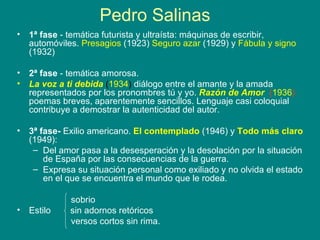 Pedro Salinas 1ª fase  - temática futurista y ultraísta: máquinas de escribir, automóviles.   Presagios  (1923)  Seguro azar  (1929) y  Fábula y signo  (1932) 2ª fase  - temática amorosa. La voz a ti debida   ( 1934 )   diálogo entre el amante y la amada representados por los pronombres tú y yo.  Razón de Amor   ( 1936 )  poemas breves, aparentemente sencillos. Lenguaje casi coloquial contribuye a demostrar la autenticidad del autor. 3ª fase-   Exilio americano.  El contemplado  (1946) y  Todo más claro  (1949):  Del amor pasa a la desesperación y la desolación por la situación de España por las consecuencias de la guerra.  Expresa su situación personal como exiliado y no olvida el estado en el que se encuentra el mundo que le rodea.  sobrio Estilo  sin adornos retóricos versos cortos sin rima. 