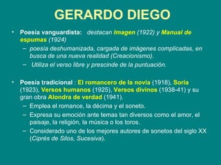 GERARDO DIEGO Poesía vanguardista:   destacan  Imagen  (1922) y  Manual de espumas  (1924) poesía deshumanizada, cargada de imágenes complicadas, en busca de una nueva realidad (Creacionismo). Utiliza el verso libre y prescinde de la puntuación.   Poesía tradicional  :  El romancero de la novia  (1918),  Soria  (1923),  Versos humanos  (1925),  Versos divinos  (1938-41) y su gran obra  Alondra de verdad  (1941).  Emplea el romance, la décima y el soneto.  Expresa su emoción ante temas tan diversos como el amor, el paisaje, la religión, la música o los toros.  Considerado uno de los mejores autores de sonetos del siglo XX ( Ciprés de Silos, Sucesiva ). 