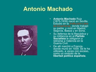 Antonio Machado Antonio Machado  Ruiz (1875-1939) nació en Sevilla. Estudió en la  Institución Libre de Enseñanza , donde trabajó su padre, y vivió en Madrid, Segovia, Baeza y en Soria.  Su defensa de la República y su militancia en el  Partido Socialista  le obligaron a retirarse a Valencia en la Guerra Civil.  De allí marchó a Francia, donde murió en 1939. Se le ha utilizado, a veces con exceso, como un simbolo de la  libertad política española .  