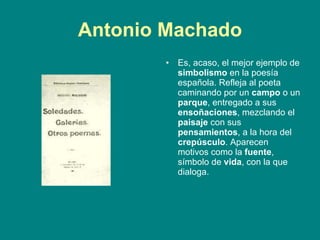 Antonio Machado Es, acaso, el mejor ejemplo de  simbolismo  en la poesía española. Refleja al poeta caminando por un  campo  o un  parque , entregado a sus  ensoñaciones , mezclando el  paisaje  con sus  pensamientos , a la hora del  crepúsculo . Aparecen motivos como la  fuente , símbolo de  vida , con la que dialoga.  