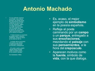 Antonio Machado Yo voy soñando caminos de la tarde. ¡Las colinas doradas, los verdes pinos, las polvorientas encinas!... ¿Adónde el camino irá? Yo voy cantando, viajero a lo largo del sendero... -La tarde cayendo está-. "En el corazón tenía la espina de una pasión; logré arrancármela un día, ya no siento el corazón."       Y todo el campo un momento se queda mudo y sombrío,  meditando. Suena el viento en los álamos del río.       La tarde más se oscurece y el camino que serpea y débilmente blanquea se enturbia y desaparece.       Mi cantar vuelve a plañir: "Aguda espina dorada, quién te pudiera sentir en el corazón clavada."    De  Soledades  (1902)  Es, acaso, el mejor ejemplo de  simbolismo  en la poesía española.  Refleja al poeta caminando por un  campo  o un  parque , entregado a sus  ensoñaciones , mezclando el  paisaje  con sus  pensamientos , a la hora del  crepúsculo .  Aparecen motivos como la  fuente , símbolo de  vida , con la que dialoga.  