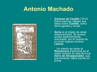 Antonio Machado Campos de Castilla  (1912) Estos poemas reflejan sus ideas sobre  Castilla , como tierra agreste y brutal.  Soria  es el objeto de estas observaciones. Su dureza quedó posteriormente suavizada  por la muerte de su joven esposa soriana  Leonor .       Un intento de imitar el  Romancero  tradicional es el relato incluido en este libro  La tierra de Alvargonzález , que, previamente, había escrito en prosa.  