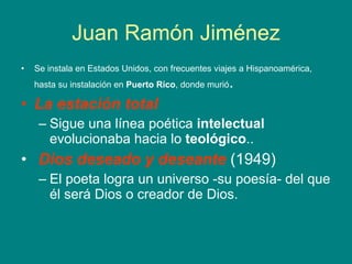 Juan Ramón Jiménez Se instala en Estados Unidos, con frecuentes viajes a Hispanoamérica, hasta su instalación en  Puerto Rico , donde murió .  La estación total   Sigue una línea poética  intelectual  evolucionaba hacia lo  teológico .. Dios deseado y deseante  (1949)  El poeta logra un universo -su poesía- del que él será Dios o creador de Dios.  