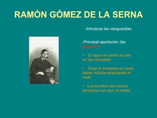 RAMÓN GÓMEZ DE LA SERNA -Introduce las vanguardias. -Principal aportación: las  greguerías   El agua se suelta el pelo en las cascadas Tocar la trompeta es como beber música empinando el codo Los tornillos son clavos peinados con raya al medio 