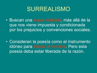 SURREALISMO Buscan una  super-realidad , más allá de la que nos viene impuesta y condicionada por los prejuicios y convenciones sociales. Consideran la poesía como el instrumento idóneo para  liberar al hombre . Pero esta poesía deba estar liberada de la razón.  