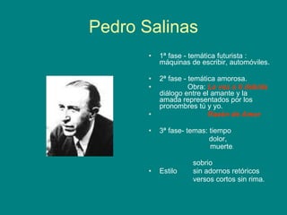 Pedro Salinas 1ª fase - temática futurista : máquinas de escribir, automóviles. 2ª fase - temática amorosa. Obra:  La voz a ti debida  diálogo entre el amante y la amada representados por los pronombres tú y yo. Razón de Amor   3ª fase- temas: tiempo dolor,  muerte . sobrio Estilo  sin adornos retóricos versos cortos sin rima. 
