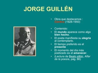 JORGE GUILLÉN   Obra que destacamos :  Cántico  (1928-1950) Contenido:  El  mundo  aparece como algo  bien hecho . El poeta manifiesta su  alegría  al contemplarlo. El tiempo preferido es el  presente El momento del día más poetizado es el  amanecer . (Lectura de  Beato sillón ,  Alfar de la poesía , pág. 86) 