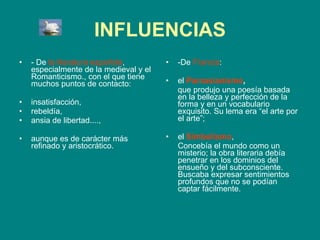 INFLUENCIAS - De  la literatura española , especialmente de la medieval y el Romanticismo., con el que tiene muchos puntos de contacto:  insatisfacción,  rebeldía,  ansia de libertad....,  aunque es de carácter más refinado y aristocrático. -De  Francia :  el  Parnasianismo ,   que produjo una poesía basada en la belleza y perfección de la forma y en un vocabulario exquisito. Su lema era “el arte por el arte”;  el  Simbolismo ,  Concebía el mundo como un misterio; la obra literaria debía penetrar en los dominios del ensueño y del subconsciente. Buscaba expresar sentimientos profundos que no se podían captar fácilmente. 