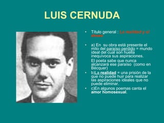 LUIS CERNUDA Título general :   La realidad y el deseo   a) En  su obra está presente el mito del  paraíso perdido  = mundo ideal del cual son huella inequívoca sus aspiraciones.  El poeta sabe que nunca alcanzará ese paraíso  (como en Bécquer) b) La  realidad  = una prisión de la que no puede huir para realizar las aspiraciones ideales que no puede eliminar. c)En algunos poemas canta el  amor homosexual . 